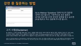 © 2018 Amazon Web Services, Inc. or its Affiliates. All rights reserved.
강연 중 질문하는 방법
Go to Webinar “Questions” 창에 자신이 질문한
내역이 표시됩니다. 기본적으로 모든 질문은
공개로 답변 됩니다만 본인만 답변을 받고 싶으면
(비공개)라고 하고 질문해 주시면 됩니다.
본 컨텐츠는 고객의 편의를 위해 AWS 서비스 설명을 위해 온라인 세미나용으로 별도로 제작, 제공된 것입니다. 만약 AWS
사이트와 컨텐츠 상에서 차이나 불일치가 있을 경우, AWS 사이트(aws.amazon.com)가 우선합니다. 또한 AWS 사이트
상에서 한글 번역문과 영어 원문에 차이나 불일치가 있을 경우(번역의 지체로 인한 경우 등 포함), 영어 원문이 우선합니다.
AWS는 본 컨텐츠에 포함되거나 컨텐츠를 통하여 고객에게 제공된 일체의 정보, 콘텐츠, 자료, 제품(소프트웨어 포함) 또는 서비스를 이용함으로 인하여 발생하는 여하한
종류의 손해에 대하여 어떠한 책임도 지지 아니하며, 이는 직접 손해, 간접 손해, 부수적 손해, 징벌적 손해 및 결과적 손해를 포함하되 이에 한정되지 아니합니다.
고지 사항(Disclaimer)
 