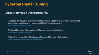 © 2018 Amazon Web Services, Inc. or its Affiliates. All rights reserved.
Hyperparameter Tuning
Option 3: Bayesian Optimization 기법
• A Tutorial on Bayesian Optimization of Expensive Cost Functions, with Application to
Active User Modeling and Hierarchical Reinforcement Learning
(https://arxiv.org/abs/1012.2599)
• Practical Bayesian Optimization of Machine Learning Algorithms
(https://arxiv.org/abs/1206.2944)
• Taking the Human Out of the Loop: A Review of Bayesian Optimization
(https://ieeexplore.ieee.org/document/7352306)
 