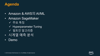 © 2018 Amazon Web Services, Inc. or its Affiliates. All rights reserved.
Agenda
• Amazon & AWS의 AI/ML
• Amazon SageMaker
 주요 특징
 Hyperparameter Tuning
 빌트인 알고리즘
• 시계열 예측 분석
• Demo
 