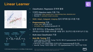 © 2018 Amazon Web Services, Inc. or its Affiliates. All rights reserved.
Linear Learner
• Classification, Regression 문제에 활용
• 다양한 Objective metric 이용 가능
• Continuous: mean square error, cross entropy loss, absolute error
• Discrete: f1, precision-recall, accuracy
• SGD, Adam, Adagrad, rmsprop 등의 최적화 알고리즘 지원
• Preprocessing 지원
• unbias_data: 평균값을 0으로
• normalize_data: standard deviation을 1로
• 입력 데이터는 섞여(shuffled) 있어야 함.
(레이블 순서대로 정렬된 데이터를 사용할 경우, 정상적인 모델 트레이닝이 안 됨)
• Multi-class Classification 지원
• Auto ML Tuning 관련
• Linear Learner는 Auto ML Tuning 기능과는 별도로 hyperparameter 튜닝을 위한 내부
메카니즘을 보유하고 있음
(기본적으로, 여러 모델을 병렬로 트레이닝해서 Hyperparameter를 튜닝함)
• Auto ML Tuning 기능을 사용할 경우, 기본 Hyperparameter 튜닝 기능은 자동 차단됨
𝑌𝑖 = 𝛽0 + 𝛽1 𝑋𝑖 + 𝜀𝑖
Dependent
Variable
Random
Error term
Population
Y intercept
Population
Slope coefficient
Independent
Variable
https://towardsdatascience.com/linear-regression-in-python-9a1f5f000606
https://seaborn.pydata.org/examples/multiple_regression.html
 
