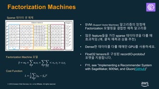 © 2018 Amazon Web Services, Inc. or its Affiliates. All rights reserved.
Factorization Machines
• SVM (Support Vector Machines) 알고리즘의 장점에
Factorization 모델링을 결합한 예측 알고리즘
• 많은 feature들을 가진 sparse 데이터셋을 다룰 때
효과적임 (예. 클릭 예측과 상품 추천)
• Dense한 데이터를 다룰 때에만 GPU를 사용하세요.
• Float32 tensors로 구성된 recordIO-protobuf
포맷을 지원합니다.
• FYI, see “Implementing a Recommender System
with SageMaker, MXNet, and Gluon(GitHub)”
Sparse 데이터 셋 예제
Factorization Machine 모델
ො𝑦 = 𝑤0 + ෍
𝑖
𝑤𝑖 𝑥𝑖 + ෍
𝑖
෍
𝑗>𝑖
< 𝑣𝑖, 𝑣𝑗 > 𝑥𝑖 𝑥𝑗
Cost Function
𝐿 =
1
𝑁
෍
𝑛
𝑦𝑛 − ො𝑦𝑛
2
 