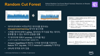 © 2018 Amazon Web Services, Inc. or its Affiliates. All rights reserved.
Random Cut Forest
• 데이터셋내에서 비정상적인 데이터를 찾아내는
Unsupervised learning 방식의 알고리즘
• 시계열 데이터내에서 spikes, 데이터의 주기성을 깨는 데이터,
분류를 할 수 없는 데이터 값들을 검출
• 각 데이터에 대해서 anomaly 스코어를 계산
(스코어가 높을수록 비정상일 확률이 높음을 의미)
• Amazon SageMaker의 RCF는 다차원 데이터를 지원하며
feature 개수, big data, 그리고 instance의 scalability가 뛰어남
• CPU에 최적화 되어 있음
Robust Random Cust Forest Based Anomaly Detection on Streams
http://proceedings.mlr.press/v48/guha16.pdf
 