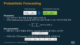 © 2018 Amazon Web Services, Inc. or its Affiliates. All rights reserved.
Probabilistic Forecasting
Point forecast
Parametric
• 가정: 데이터가 특정 확률 분포를 따름을 전제로 함
• 아래의 likelihood loss function을 통해 바로 답을 계산할 수 있는 파라미터셋을 예측
Non-parametric
• 예를 들어, 다음의 확률을 예측하는 Quantile 회귀 함수를 만들고 싶다면?
• 아래와 같은 전체 Quantile 손실 함수값이 최소가 되도록 구현해야 함
Probabilistic forecast
𝑝 𝒴𝑡+𝑘|𝒴:𝑡𝔼(𝒴𝑡+𝑘|𝒴:𝑡)
ℒ = ෍
𝑖=1
𝑁
෍
𝑡=𝑡0
𝑇
log⁡ ℓ(𝑧𝑖,𝑡|𝜃(𝐡𝑖,𝑡))
 