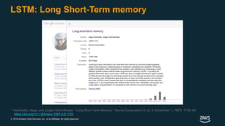 © 2018 Amazon Web Services, Inc. or its Affiliates. All rights reserved.
LSTM: Long Short-Term memory
* Hochreiter, Sepp, and Jürgen Schmidhuber. “Long Short-Term Memory.” Neural Computation 9, no. 8 (November 1, 1997): 1735–80.
https://doi.org/10.1162/neco.1997.9.8.1735.
 