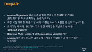 © 2018 Amazon Web Services, Inc. or its Affiliates. All rights reserved.
DeepAR*
* Flunkert, Valentin, David Salinas, and Jan Gasthaus. “DeepAR: Probabilistic Forecasting with Autoregressive Recurrent Networks.”
ArXiv:1704.04110 [Cs, Stat], April 13, 2017. http://arxiv.org/abs/1704.04110.
• Amazon SageMaker 에서 시계열 예측 분석을 위한 RNN 아키텍처
(완전 관리형, 뛰어난 확장성, 높은 정확도)
• 특정 시점 예측 및 확률 기반 예측 (다양한 노이즈 모델들 중 선택 가능) 지원
• 트레이닝 데이터 내의 여러 가지 관련 시계열을 기반으로 한 학습
(cold start problem)
• Recursive Multi-Horizon 및 static categorical variables 지원
• Amazon에서 매우 중요한 의사결정 문제들을 해결하는 과정 중 만들어진
알고리즘
 