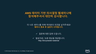 © 2018 Amazon Web Services, Inc. or its Affiliates. All rights reserved.
더 나은 세미나를 위해 여러분의 의견을 남겨주세요!
웨비나 종료 후 설문이 시작됩니다.
 질문에 대한 답변 드립니다.
 발표자료 / 녹화 영상을 제공합니다.
http://bit.ly/awskr-webinar
AWS 데이터 기반 의사결정 웹세미나에
참석해주셔서 대단히 감사합니다.
 