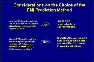 Considerations on the Choice of the
           EMI Prediction Method

complex PCB configurations            SIMPLIFIED
can be idealized and analyzed   BUT   models leads to
with efficient methods in the         approximations
spectral domain



                                      RIGOROUS models require
simple PCB configurations
can be fully analyzed with            long computational times
                                BUT
rigorous 3D full-wave                 and are difficult to extend
methods as MoM, FDTD,                 to complex situations
finite elements method
 