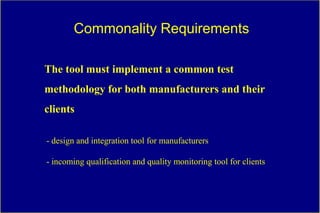 Commonality Requirements

The tool must implement a common test
methodology for both manufacturers and their
clients

- design and integration tool for manufacturers

- incoming qualification and quality monitoring tool for clients
 