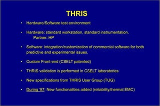 THRIS
•   Hardware/Software test environment

•   Hardware: standard workstation, standard instrumentation.
       Partner: HP

•   Software: integration/customization of commercial software for both
    predictive and experimental issues.

•   Custom Front-end (CSELT patented)

•   THRIS validation is performed in CSELT laboratories

•   New specifications from THRIS User Group (TUG)

•   During „97: New functionalities added (reliability,thermal,EMC)
 