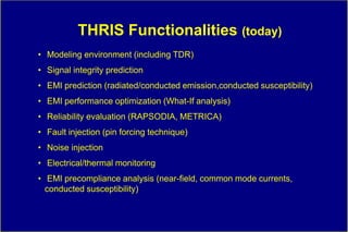 THRIS Functionalities (today)
• Modeling environment (including TDR)
• Signal integrity prediction
• EMI prediction (radiated/conducted emission,conducted susceptibility)
• EMI performance optimization (What-If analysis)
• Reliability evaluation (RAPSODIA, METRICA)
• Fault injection (pin forcing technique)
• Noise injection
• Electrical/thermal monitoring
• EMI precompliance analysis (near-field, common mode currents,
  conducted susceptibility)
 