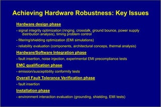 Achieving Hardware Robustness: Key Issues
 Hardware design phase
 - signal integrity optimization (ringing, crosstalk, ground bounce, power supply
      distribution analysis), timing problem control
 - filtering/shielding optimization (EMI simulations)
 - reliability evaluation (components, architectural conceps, thermal analysis)
 Hardware/Software Integration phase
 - fault insertion, noise injection, experimental EMI precompliance tests
 EMC qualification phase
 - emission/susceptibility conformity tests
 Overall Fault Tolerance Verification phase
 - fault insertion
 Installation phase
 - environment interaction evaluation (grounding, shielding, EMI tests)
 