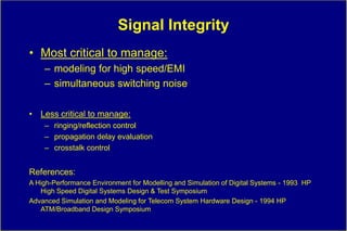 Signal Integrity
• Most critical to manage:
    – modeling for high speed/EMI
    – simultaneous switching noise

• Less critical to manage:
    – ringing/reflection control
    – propagation delay evaluation
    – crosstalk control


References:
A High-Performance Environment for Modelling and Simulation of Digital Systems - 1993 HP
   High Speed Digital Systems Design & Test Symposium
Advanced Simulation and Modeling for Telecom System Hardware Design - 1994 HP
   ATM/Broadband Design Symposium
 