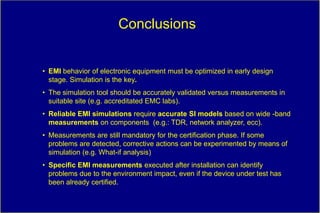 Conclusions


• EMI behavior of electronic equipment must be optimized in early design
  stage. Simulation is the key.
• The simulation tool should be accurately validated versus measurements in
  suitable site (e.g. accreditated EMC labs).
• Reliable EMI simulations require accurate SI models based on wide -band
  measurements on components (e.g.: TDR, network analyzer, ecc).
• Measurements are still mandatory for the certification phase. If some
  problems are detected, corrective actions can be experimented by means of
  simulation (e.g. What-if analysis)
• Specific EMI measurements executed after installation can identify
  problems due to the environment impact, even if the device under test has
  been already certified.
 