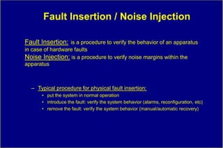 Fault Insertion / Noise Injection

Fault Insertion: is a procedure to verify the behavior of an apparatus
in case of hardware faults
Noise Injection: is a procedure to verify noise margins within the
apparatus



  – Typical procedure for physical fault insertion:
      • put the system in normal operation
      • introduce the fault: verify the system behavior (alarms, reconfiguration, etc)
      • remove the fault: verify the system behavior (manual/automatic recovery)
 