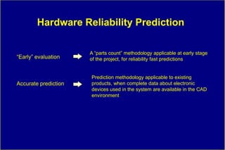 Hardware Reliability Prediction

                      A “parts count” methodology applicable at early stage
“Early” evaluation    of the project, for reliability fast predictions


                      Prediction methodology applicable to existing
Accurate prediction   products, when complete data about electronic
                      devices used in the system are available in the CAD
                      environment
 