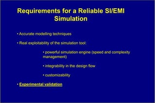 Requirements for a Reliable SI/EMI
          Simulation

• Accurate modelling techniques

• Real exploitability of the simulation tool:

                • powerful simulation engine (speed and complexity
                management)

                • integrability in the design flow

                • customizability

• Experimental validation
 