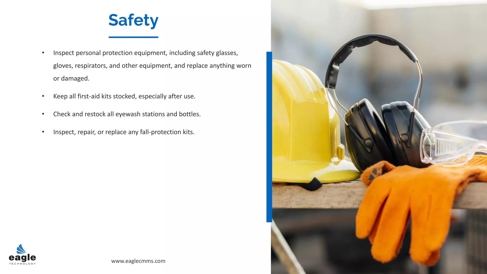 Safety
• Inspect personal protection equipment, including safety glasses,
gloves, respirators, and other equipment, and replace anything worn
or damaged.
• Keep all first-aid kits stocked, especially after use.
• Check and restock all eyewash stations and bottles.
• Inspect, repair, or replace any fall-protection kits.
www.eaglecmms.com
 