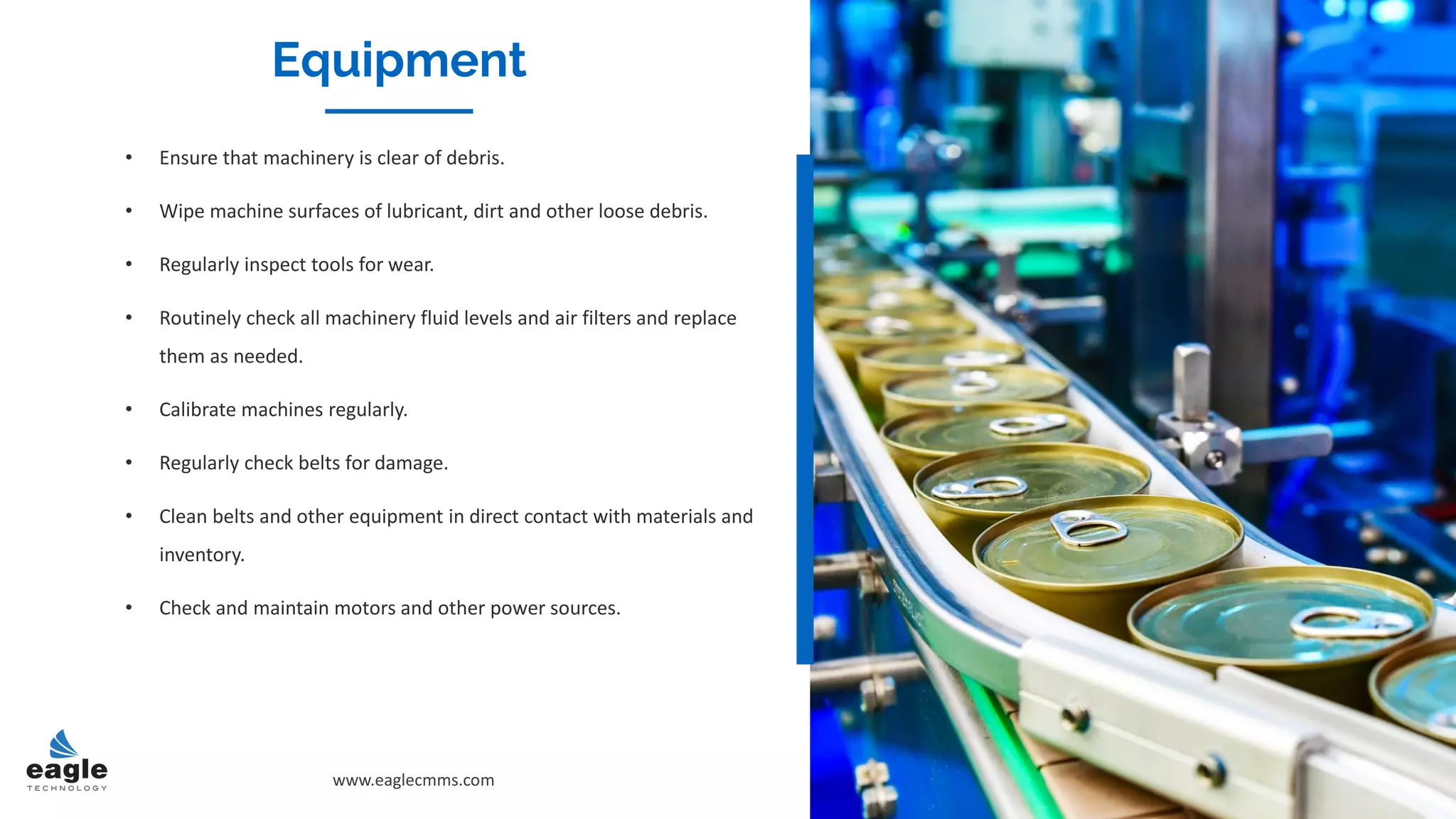 Equipment
• Ensure that machinery is clear of debris.
• Wipe machine surfaces of lubricant, dirt and other loose debris.
• Regularly inspect tools for wear.
• Routinely check all machinery fluid levels and air filters and replace
them as needed.
• Calibrate machines regularly.
• Regularly check belts for damage.
• Clean belts and other equipment in direct contact with materials and
inventory.
• Check and maintain motors and other power sources.
www.eaglecmms.com
Equipment
 