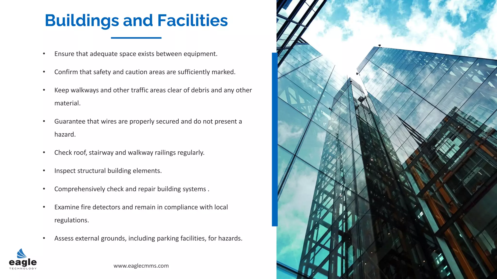 • Ensure that adequate space exists between equipment.
• Confirm that safety and caution areas are sufficiently marked.
• Keep walkways and other traffic areas clear of debris and any other
material.
• Guarantee that wires are properly secured and do not present a
hazard.
• Check roof, stairway and walkway railings regularly.
• Inspect structural building elements.
• Comprehensively check and repair building systems .
• Examine fire detectors and remain in compliance with local
regulations.
• Assess external grounds, including parking facilities, for hazards.
Buildings and Facilities
www.eaglecmms.com
Buildings and Facilities
 
