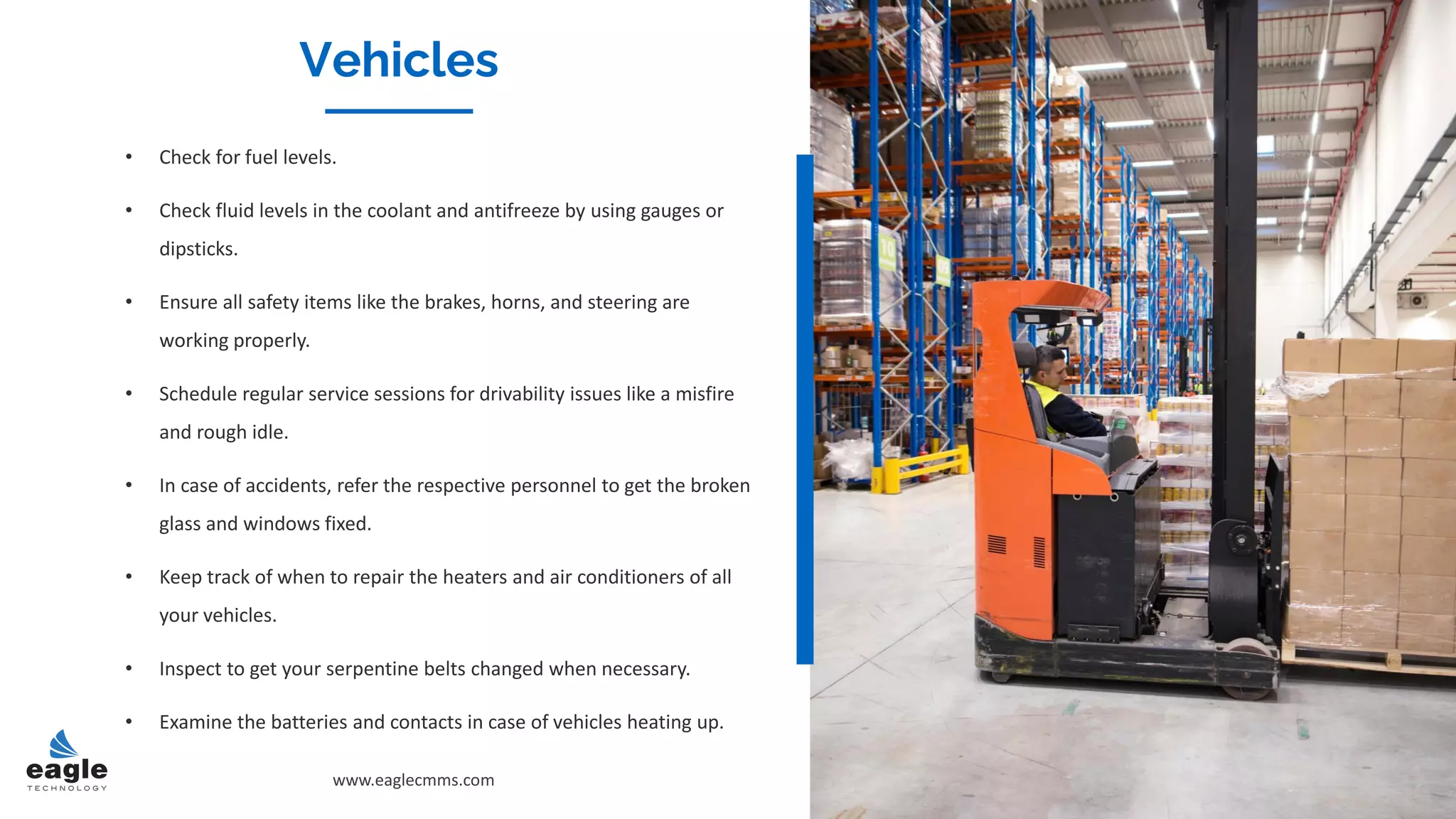 Vehicles
• Check for fuel levels.
• Check fluid levels in the coolant and antifreeze by using gauges or
dipsticks.
• Ensure all safety items like the brakes, horns, and steering are
working properly.
• Schedule regular service sessions for drivability issues like a misfire
and rough idle.
• In case of accidents, refer the respective personnel to get the broken
glass and windows fixed.
• Keep track of when to repair the heaters and air conditioners of all
your vehicles.
• Inspect to get your serpentine belts changed when necessary.
• Examine the batteries and contacts in case of vehicles heating up.
www.eaglecmms.com
Vehicles
 