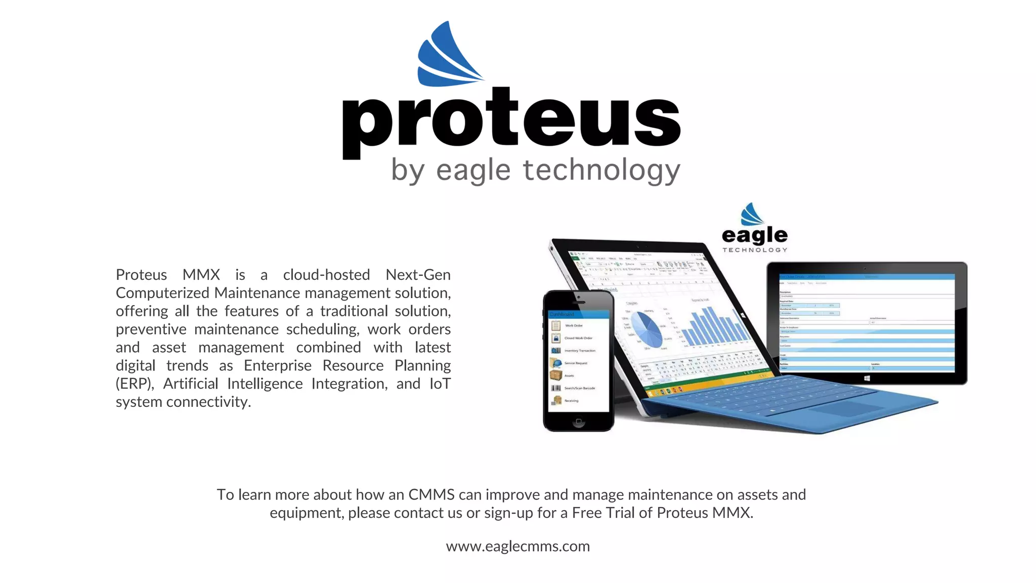 Proteus MMX is a cloud-hosted Next-Gen
Computerized Maintenance management solution,
offering all the features of a traditional solution,
preventive maintenance scheduling, work orders
and asset management combined with latest
digital trends as Enterprise Resource Planning
(ERP), Artificial Intelligence Integration, and IoT
system connectivity.
www.eaglecmms.com
To learn more about how an CMMS can improve and manage maintenance on assets and
equipment, please contact us or sign-up for a Free Trial of Proteus MMX.
 