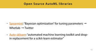 • Spearmint:“Bayesian optimization”for tuning parameters →
Whetlab → Twitter
• Auto-sklearn:“automated machine learning toolkit and drop-
in replacement for a scikit-learn estimator”
42
Open Source AutoML libraries
 