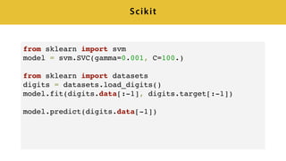 Scikit
from sklearn import svm
model = svm.SVC(gamma=0.001, C=100.)
from sklearn import datasets
digits = datasets.load_digits()
model.fit(digits.data[:-1], digits.target[:-1])
model.predict(digits.data[-1])
 