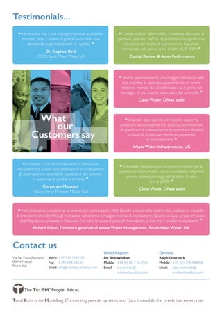 “ Ho trovato che il suo impiego risponde ai massimi
standard, oltre a essere di grande aiuto nella fase
decisionale sugli investimenti di capitale. ”
Dr. Stephen Bird
COO, South West Water, UK
“ Stiamo sperimentando una maggior efficienza nella
fase business e operativa, passando da un lavoro
intensivo mensile di 2-3 settimane a 2-3 giorni, col
vantaggio di una traccia automatica del controllo. ”
Clean Water, Ofwat audit
“ Come risultato del modello, l’aumento del costo di
gestione previsto del 5% ha prodotto una significativa
riduzione del rischio di avaria con un risparmio
combinato nel primo anno di oltre EUR 0,5M. ”
Capital Review  Asset Performance
“ Usando i dati operativi, il modello supporta
predizioni sia strategiche che tattiche, permettendo
di pianificare la manutenzione economica e dandoci
la capacità di adottare decisioni preventive
di manutenzione. ”
Waste Water Infrastructure, UK
“ Il modello seleziona con successo contatori per le
sostituzioni economiche, ciò ha aumentato nel primo
anno la protezione sugli utili di oltre10 volte
fino a £500k ”
Clean Water, Ofwat audit
“ Durante il ciclo di vita dell’asset, la precisione
nell’operatività e nella manutenzione è cruciale perché
gli asset operino secondo le aspettative del business,
in presenza di variabili e di rischi. ”
Corporate Manager
Major Energy Provider, Middle East
Testimonials‎...
What
our
Customers say
“ Noi utilizziamo una serie di strumenti per contrastare i 3000 blocchi annuali nella nostra rete , incluso un modello
di previsione che identifica gli ‘hot-spots’ nel sistema a maggior rischio di inondazione. Questo ci aiuta a riparare avarie
quali fognature collassate e bloccate, che sono la causa di possibili inondazioni, prima che il problema si presenti ”
Richard Gilpin, Direttore generale di Waste Water Management, South West Water, UK
Contact us
Via San Paolo Apostolo,
00044 Frascati,
Rome, Italy
Total Enterprise Modelling: Connecting people, systems and data to enable the predictive enterprise.
Voice:	+39 339 1999351
Fax:	 +39 0694 64520
Email:	info@overbeckanalitica.com
Dr. AtaiWinkler
Mobile:	 +44 (0)7817 263016
Email:	atai.winkler@
overbeckanalitica.com
Ralph Overbeck
Mobile:	+49 (0)1759 484098
Email:	ralph.overbeck@
overbeckanalitica.com
United Kingdom: Germany:
 