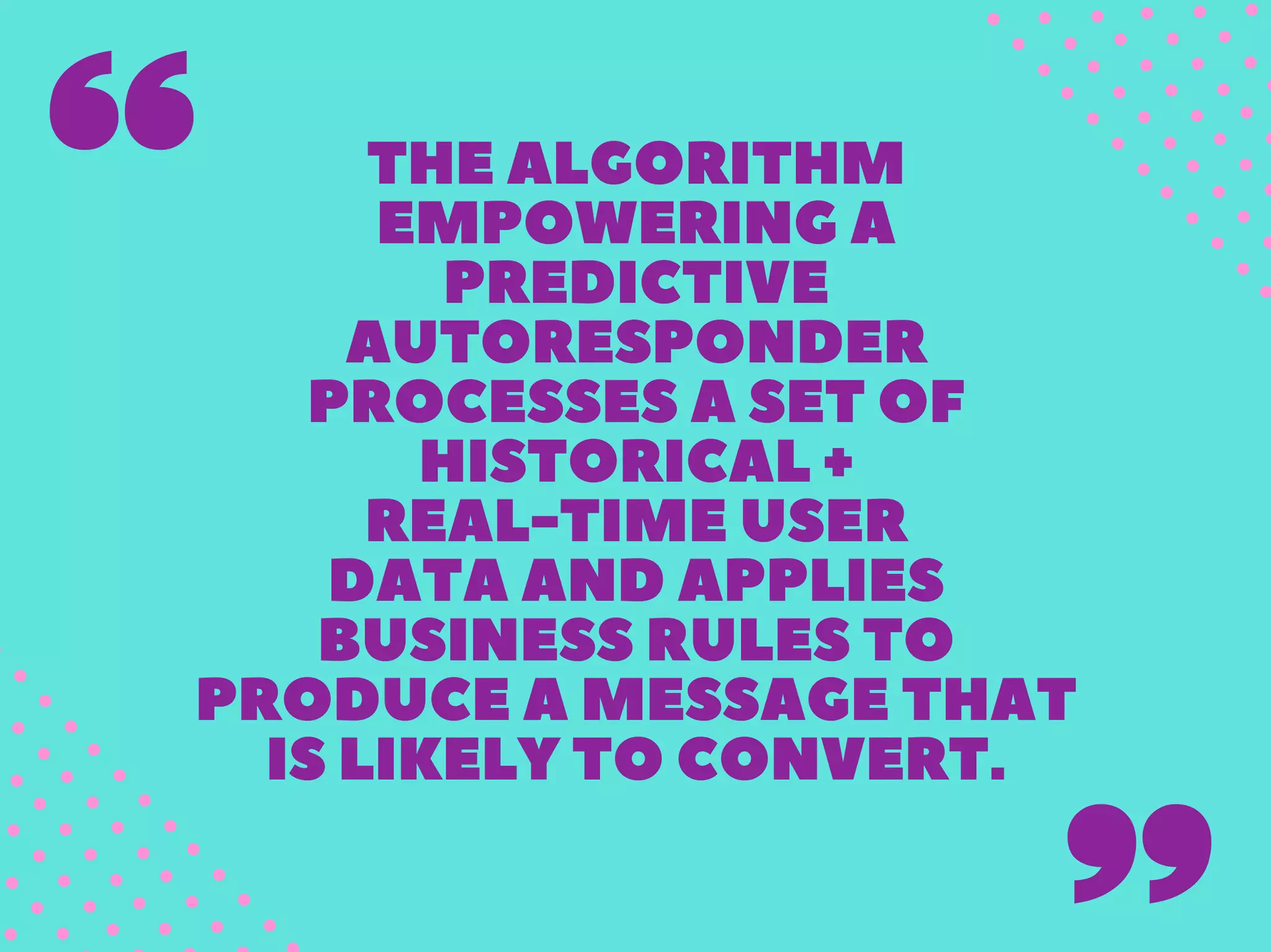 THEALGORITHM
EMPOWERINGA
PREDICTIVE
AUTORESPONDER
PROCESSESASETOF
HISTORICAL+
REAL-TIMEUSER
DATAANDAPPLIES
BUSINESSRULESTO
PRODUCEAMESSAGETHAT
ISLIKELYTOCONVERT.
 