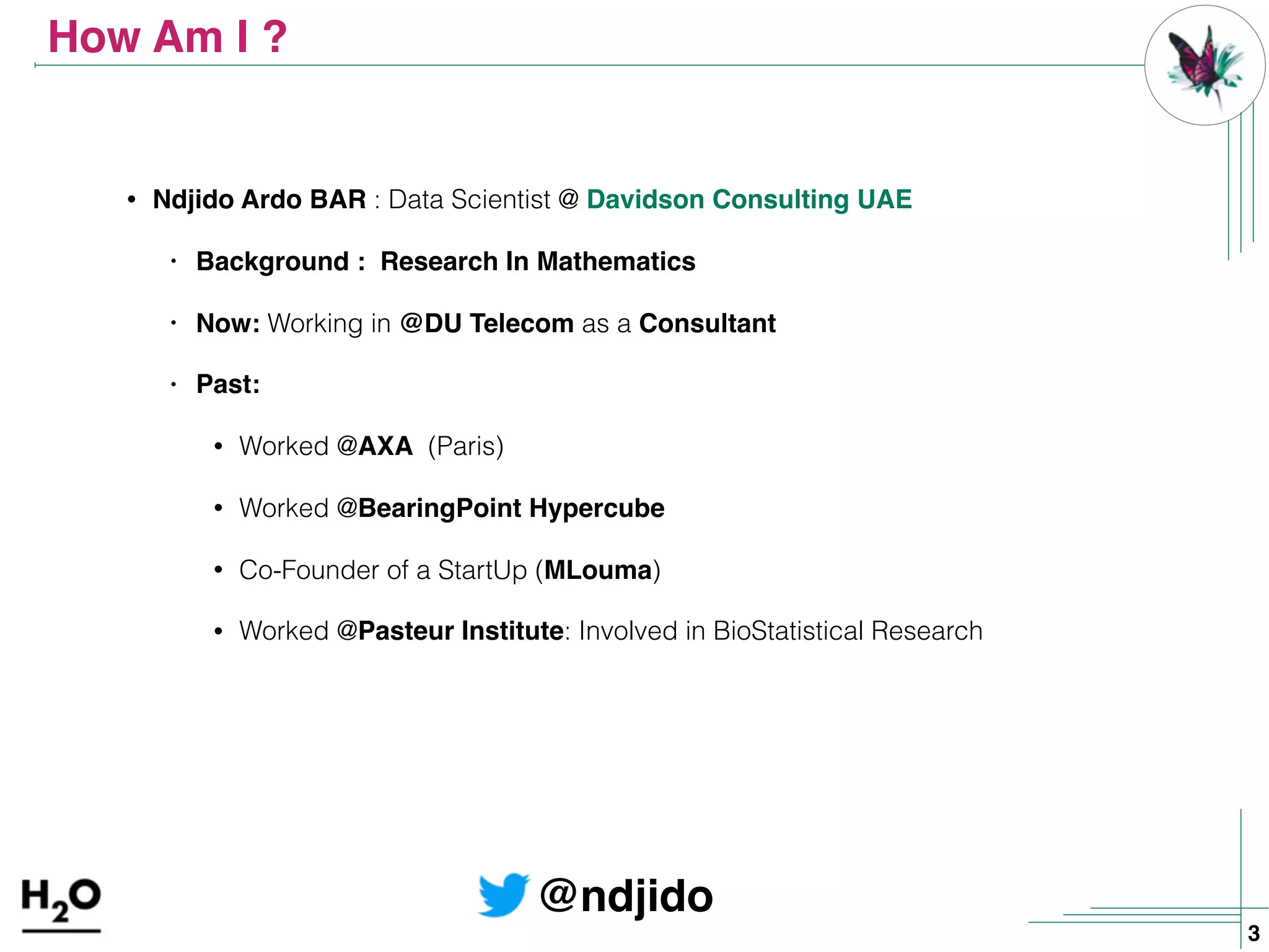 How Am I ?
• Ndjido Ardo BAR : Data Scientist @ Davidson Consulting UAE
• Background : Research In Mathematics
• Now: Working in @DU Telecom as a Consultant
• Past:
• Worked @AXA (Paris)
• Worked @BearingPoint Hypercube
• Co-Founder of a StartUp (MLouma)
• Worked @Pasteur Institute: Involved in BioStatistical Research
@ndjido
3
 