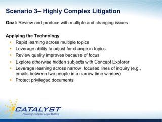 Scenario 3– Highly Complex Litigation
Goal: Review and produce with multiple and changing issues

Applying the Technology
 §  Rapid learning across multiple topics
 §  Leverage ability to adjust for change in topics
 §  Review quality improves because of focus
 §  Explore otherwise hidden subjects with Concept Explorer
 §  Leverage learning across narrow, focused lines of inquiry (e.g.,
     emails between two people in a narrow time window)
 §  Protect privileged documents
 