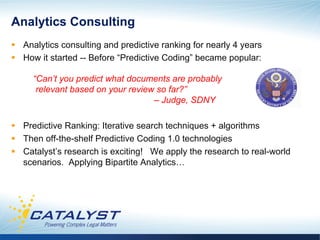Analytics Consulting
§  Analytics consulting and predictive ranking for nearly 4 years
§  How it started -- Before “Predictive Coding” became popular:

     “Can’t you predict what documents are probably
      relevant based on your review so far?”
                                   – Judge, SDNY

§  Predictive Ranking: Iterative search techniques + algorithms
§  Then off-the-shelf Predictive Coding 1.0 technologies
§  Catalyst’s research is exciting! We apply the research to real-world
    scenarios. Applying Bipartite Analytics…
 