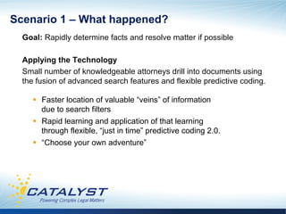 Scenario 1 – What happened?
  Goal: Rapidly determine facts and resolve matter if possible

  Applying the Technology
  Small number of knowledgeable attorneys drill into documents using
  the fusion of advanced search features and flexible predictive coding.

     §  Faster location of valuable “veins” of information
         due to search filters
     §  Rapid learning and application of that learning
         through flexible, “just in time” predictive coding 2.0.
     §  “Choose your own adventure”
 