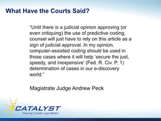 What Have the Courts Said?

       “Until there is a judicial opinion approving (or
       even critiquing) the use of predictive coding,
       counsel will just have to rely on this article as a
       sign of judicial approval. In my opinion,
       computer-assisted coding should be used in
       those cases where it will help ‘secure the just,
       speedy, and inexpensive’ (Fed. R. Civ. P. 1)
       determination of cases in our e-discovery
       world.”

       Magistrate Judge Andrew Peck
 