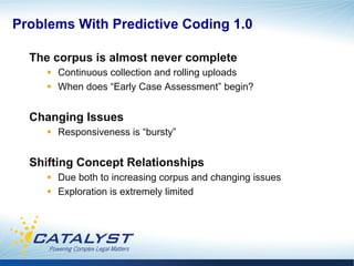 Problems With Predictive Coding 1.0

  The corpus is almost never complete
     §  Continuous collection and rolling uploads
     §  When does “Early Case Assessment” begin?


  Changing Issues
     §  Responsiveness is “bursty”


  Shifting Concept Relationships
     §  Due both to increasing corpus and changing issues
     §  Exploration is extremely limited
 