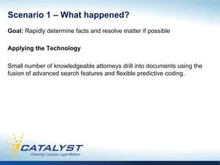 Scenario 1 – What happened?
Goal: Rapidly determine facts and resolve matter if possible

Applying the Technology

Small number of knowledgeable attorneys drill into documents using the
fusion of advanced search features and flexible predictive coding.
 