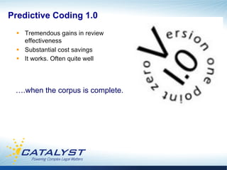 Predictive Coding 1.0
 §  Tremendous gains in review
     effectiveness
 §  Substantial cost savings
 §  It works. Often quite well




 ….when the corpus is complete.
 