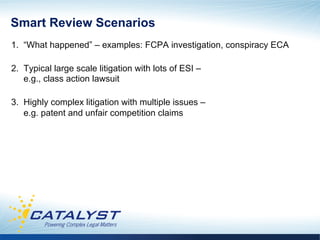 Smart Review Scenarios
1. “What happened” – examples: FCPA investigation, conspiracy ECA

2. Typical large scale litigation with lots of ESI –
   e.g., class action lawsuit

3. Highly complex litigation with multiple issues –
   e.g. patent and unfair competition claims
 