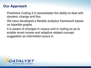 Our Approach
 Predictive Coding 2.0 necessitates the ability to deal with
 dynamic change and flux.
 We have developed a flexible analytics framework based
 on bipartite graphs
 It is aware of changes in corpus and in coding so as to
 enable smart review and adaptive related concept
 suggestion as information pours in.
 