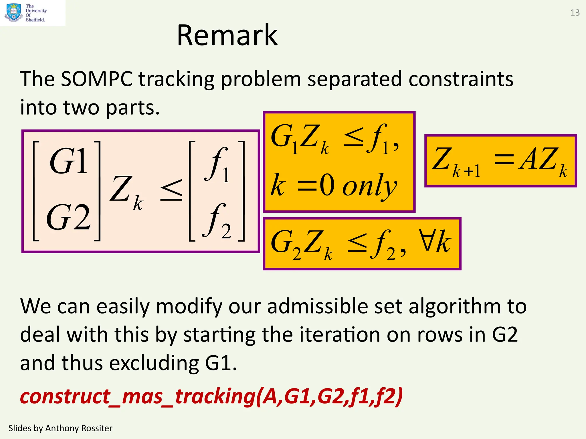 Slides by Anthony Rossiter
13
Remark
The SOMPC tracking problem separated constraints
into two parts.
We can easily modify our admissible set algorithm to
deal with this by starting the iteration on rows in G2
and thus excluding G1.
construct_mas_tracking(A,G1,G2,f1,f2)













2
1
2
1
f
f
Z
G
G
k
k
f
Z
G k 
 ,
2
2
only
k
f
Z
G k
0
,
1
1


k
k AZ
Z 
1
 
