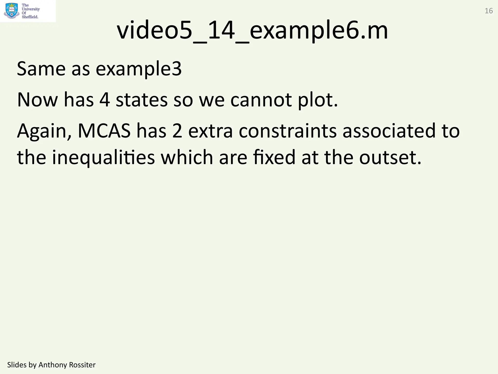 Slides by Anthony Rossiter
16
video5_14_example6.m
Same as example3
Now has 4 states so we cannot plot.
Again, MCAS has 2 extra constraints associated to
the inequalities which are fixed at the outset.
 
