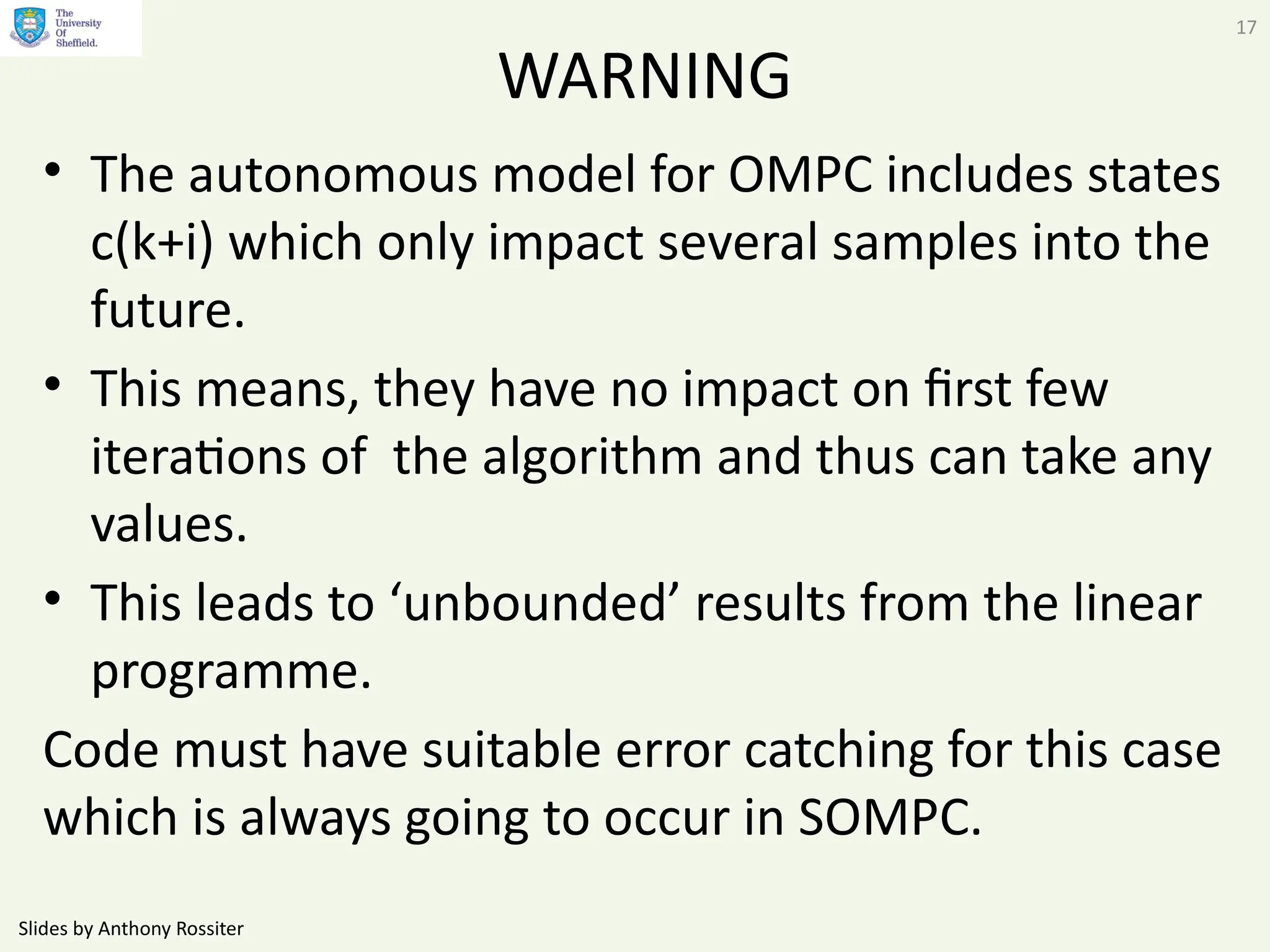 Slides by Anthony Rossiter
17
WARNING
• The autonomous model for OMPC includes states
c(k+i) which only impact several samples into the
future.
• This means, they have no impact on first few
iterations of the algorithm and thus can take any
values.
• This leads to ‘unbounded’ results from the linear
programme.
Code must have suitable error catching for this case
which is always going to occur in SOMPC.
 
