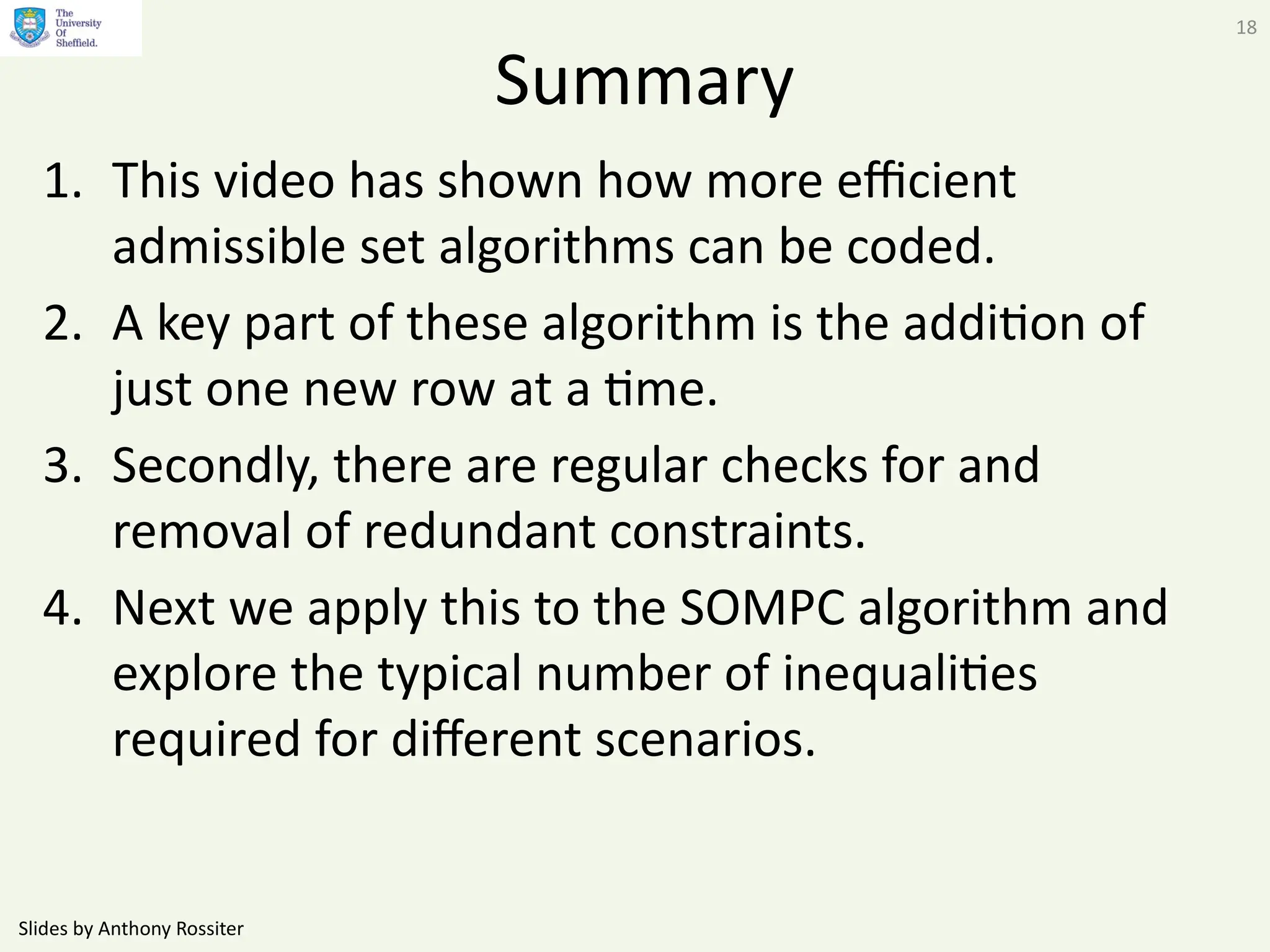 Slides by Anthony Rossiter
18
Summary
1. This video has shown how more efficient
admissible set algorithms can be coded.
2. A key part of these algorithm is the addition of
just one new row at a time.
3. Secondly, there are regular checks for and
removal of redundant constraints.
4. Next we apply this to the SOMPC algorithm and
explore the typical number of inequalities
required for different scenarios.
 