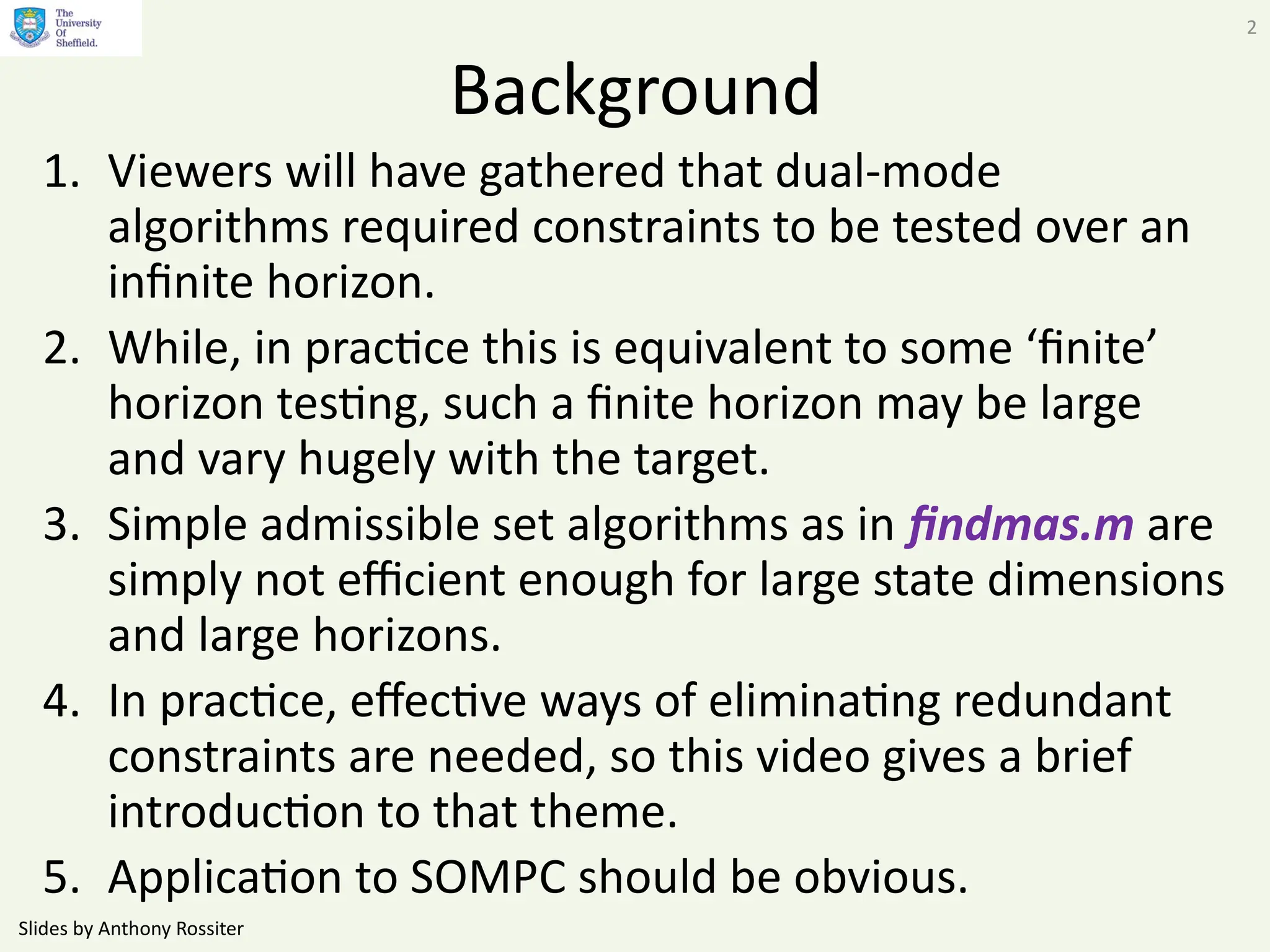 Slides by Anthony Rossiter
2
Background
1. Viewers will have gathered that dual-mode
algorithms required constraints to be tested over an
infinite horizon.
2. While, in practice this is equivalent to some ‘finite’
horizon testing, such a finite horizon may be large
and vary hugely with the target.
3. Simple admissible set algorithms as in findmas.m are
simply not efficient enough for large state dimensions
and large horizons.
4. In practice, effective ways of eliminating redundant
constraints are needed, so this video gives a brief
introduction to that theme.
5. Application to SOMPC should be obvious.
 