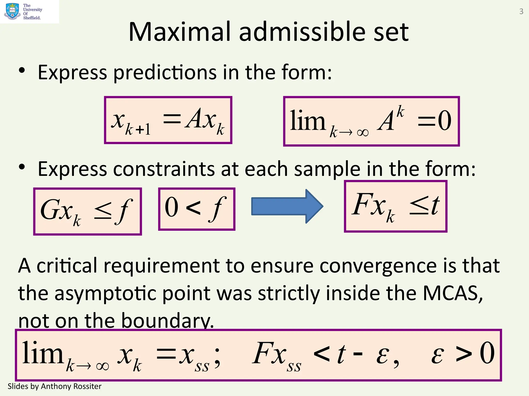 Slides by Anthony Rossiter
3
Maximal admissible set
• Express predictions in the form:
• Express constraints at each sample in the form:
A critical requirement to ensure convergence is that
the asymptotic point was strictly inside the MCAS,
not on the boundary.
k
k Ax
x 
1
f
Gxk 
0
lim 


k
k A
f

0
0
,
;
lim 




 

t
Fx
x
x ss
ss
k
k
t
Fxk 
 