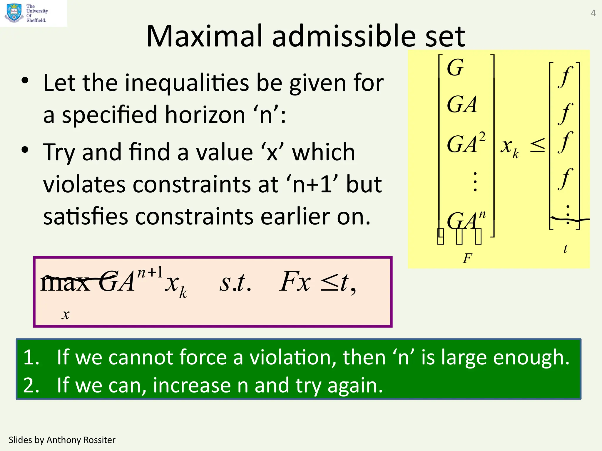 Slides by Anthony Rossiter
4
Maximal admissible set
• Let the inequalities be given for
a specified horizon ‘n’:
• Try and find a value ‘x’ which
violates constraints at ‘n+1’ but
satisfies constraints earlier on. 
t
k
F
n
f
f
f
f
x
GA
GA
GA
G






































2
1. If we cannot force a violation, then ‘n’ is large enough.
2. If we can, increase n and try again.
 ,
.
.
max 1
t
Fx
t
s
x
GA k
n
x


 