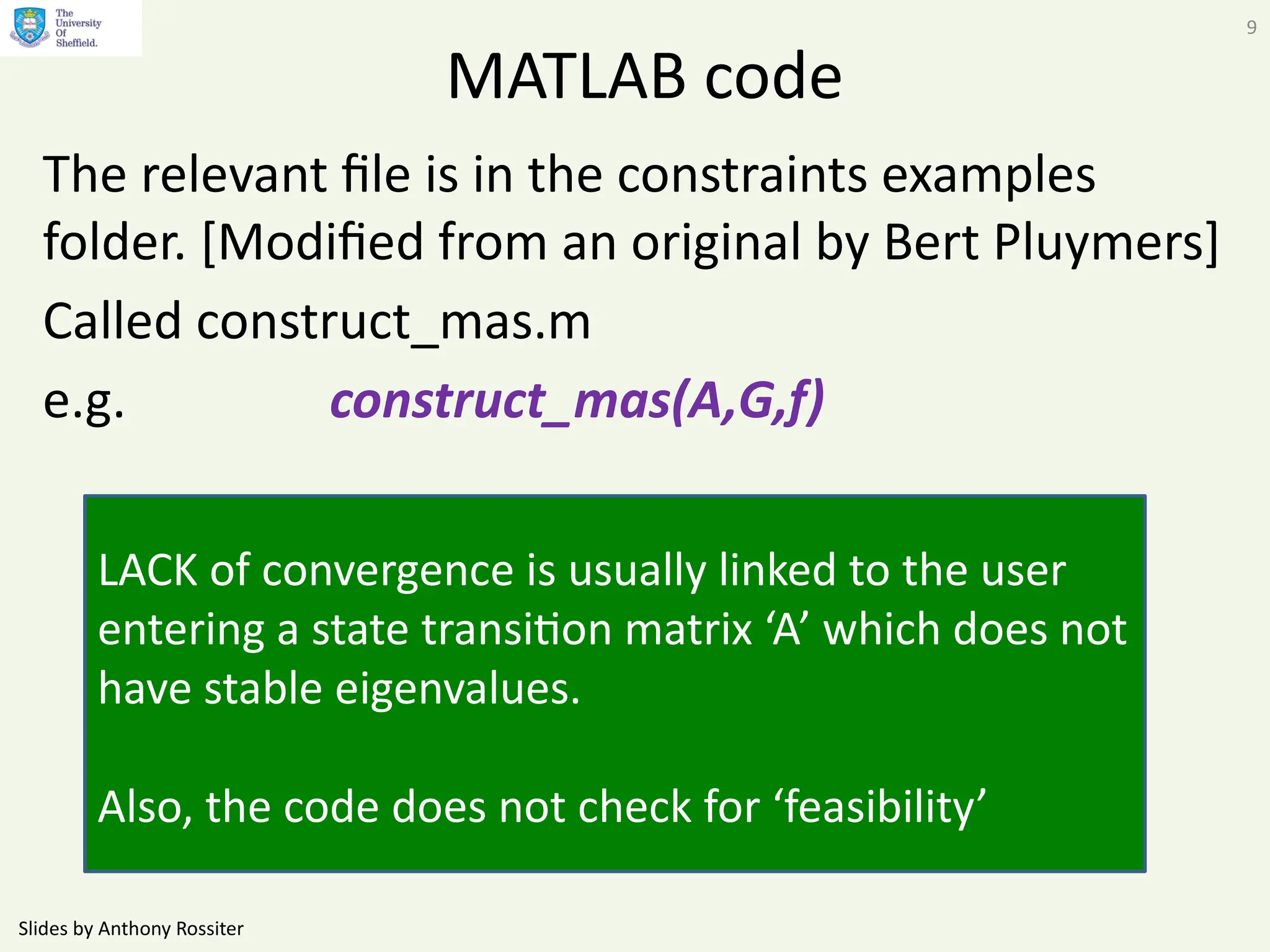 Slides by Anthony Rossiter
9
MATLAB code
The relevant file is in the constraints examples
folder. [Modified from an original by Bert Pluymers]
Called construct_mas.m
e.g. construct_mas(A,G,f)
LACK of convergence is usually linked to the user
entering a state transition matrix ‘A’ which does not
have stable eigenvalues.
Also, the code does not check for ‘feasibility’
 