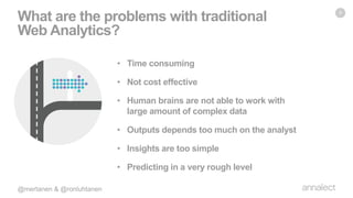 • Time consuming
• Not cost effective
• Human brains are not able to work with
large amount of complex data
• Outputs depends too much on the analyst
• Insights are too simple
• Predicting in a very rough level
What are the problems with traditional
Web Analytics?
9
 