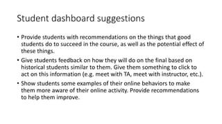 Student dashboard suggestions
• Provide students with recommendations on the things that good
students do to succeed in the course, as well as the potential effect of
these things.
• Give students feedback on how they will do on the final based on
historical students similar to them. Give them something to click to
act on this information (e.g. meet with TA, meet with instructor, etc.).
• Show students some examples of their online behaviors to make
them more aware of their online activity. Provide recommendations
to help them improve.
 