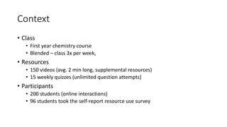 Context
• Class
• First year chemistry course
• Blended – class 3x per week,
• Resources
• 150 videos (avg. 2 min long, supplemental resources)
• 15 weekly quizzes (unlimited question attempts)
• Participants
• 200 students (online interactions)
• 96 students took the self-report resource use survey
 
